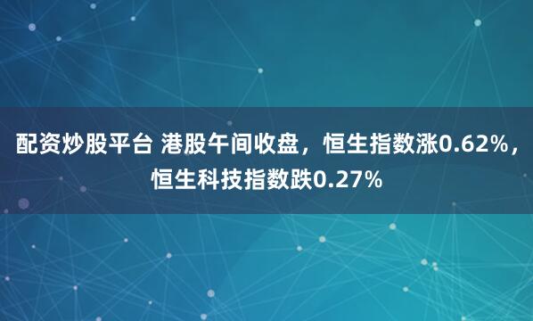 配资炒股平台 港股午间收盘，恒生指数涨0.62%，恒生科技指数跌0.27%