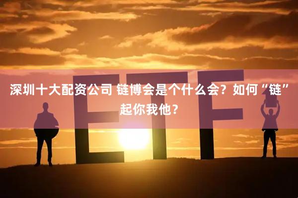 深圳十大配资公司 链博会是个什么会？如何“链”起你我他？