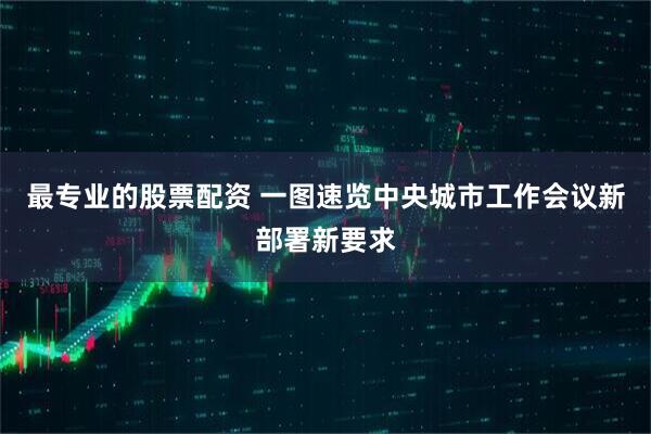 最专业的股票配资 一图速览中央城市工作会议新部署新要求