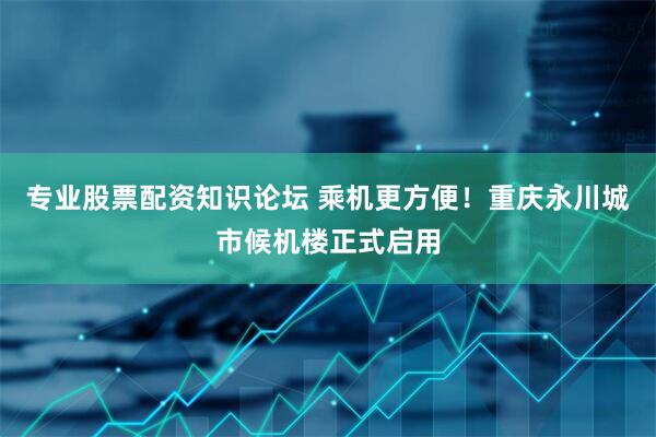 专业股票配资知识论坛 乘机更方便！重庆永川城市候机楼正式启用