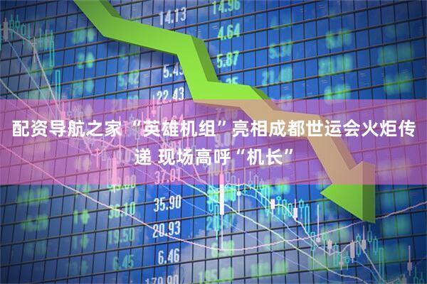 配资导航之家 “英雄机组”亮相成都世运会火炬传递 现场高呼“机长”