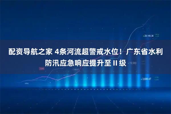 配资导航之家 4条河流超警戒水位！广东省水利防汛应急响应提升至Ⅱ级