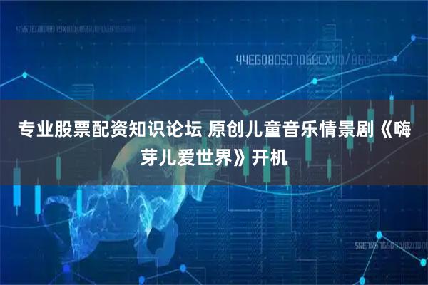 专业股票配资知识论坛 原创儿童音乐情景剧《嗨芽儿爱世界》开机