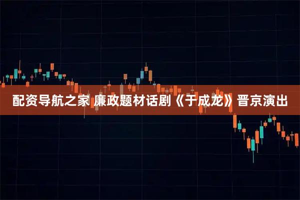 配资导航之家 廉政题材话剧《于成龙》晋京演出