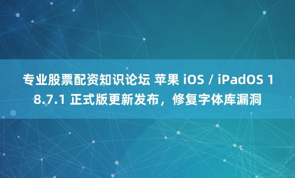 专业股票配资知识论坛 苹果 iOS / iPadOS 18.7.1 正式版更新发布，修复字体库漏洞