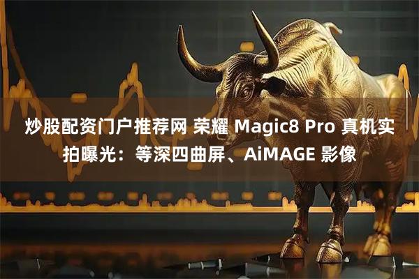 炒股配资门户推荐网 荣耀 Magic8 Pro 真机实拍曝光：等深四曲屏、AiMAGE 影像