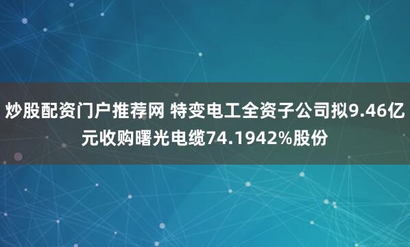炒股配资门户推荐网 特变电工全资子公司拟9.46亿元收购曙光电缆74.1942%股份