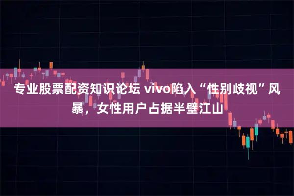 专业股票配资知识论坛 vivo陷入“性别歧视”风暴，女性用户占据半壁江山