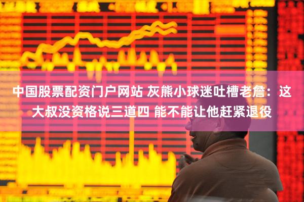 中国股票配资门户网站 灰熊小球迷吐槽老詹：这大叔没资格说三道四 能不能让他赶紧退役