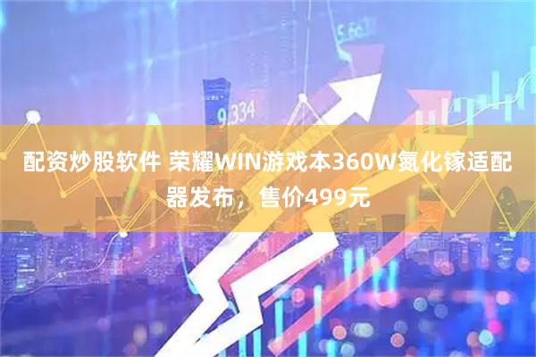 配资炒股软件 荣耀WIN游戏本360W氮化镓适配器发布，售价499元