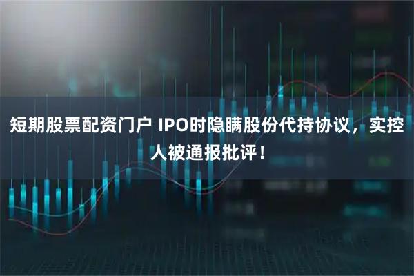 短期股票配资门户 IPO时隐瞒股份代持协议,实控人被通报批评!
