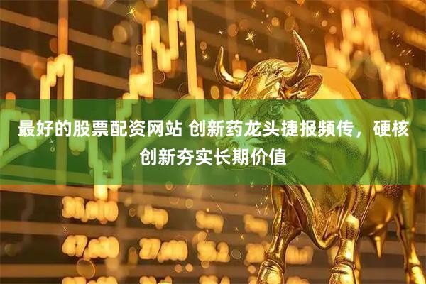 最好的股票配资网站 创新药龙头捷报频传，硬核创新夯实长期价值