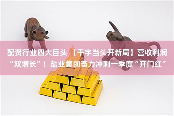 配资行业四大巨头 【干字当头开新局】营收利润“双增长”!盐业集团奋力冲刺一季度“开门红”